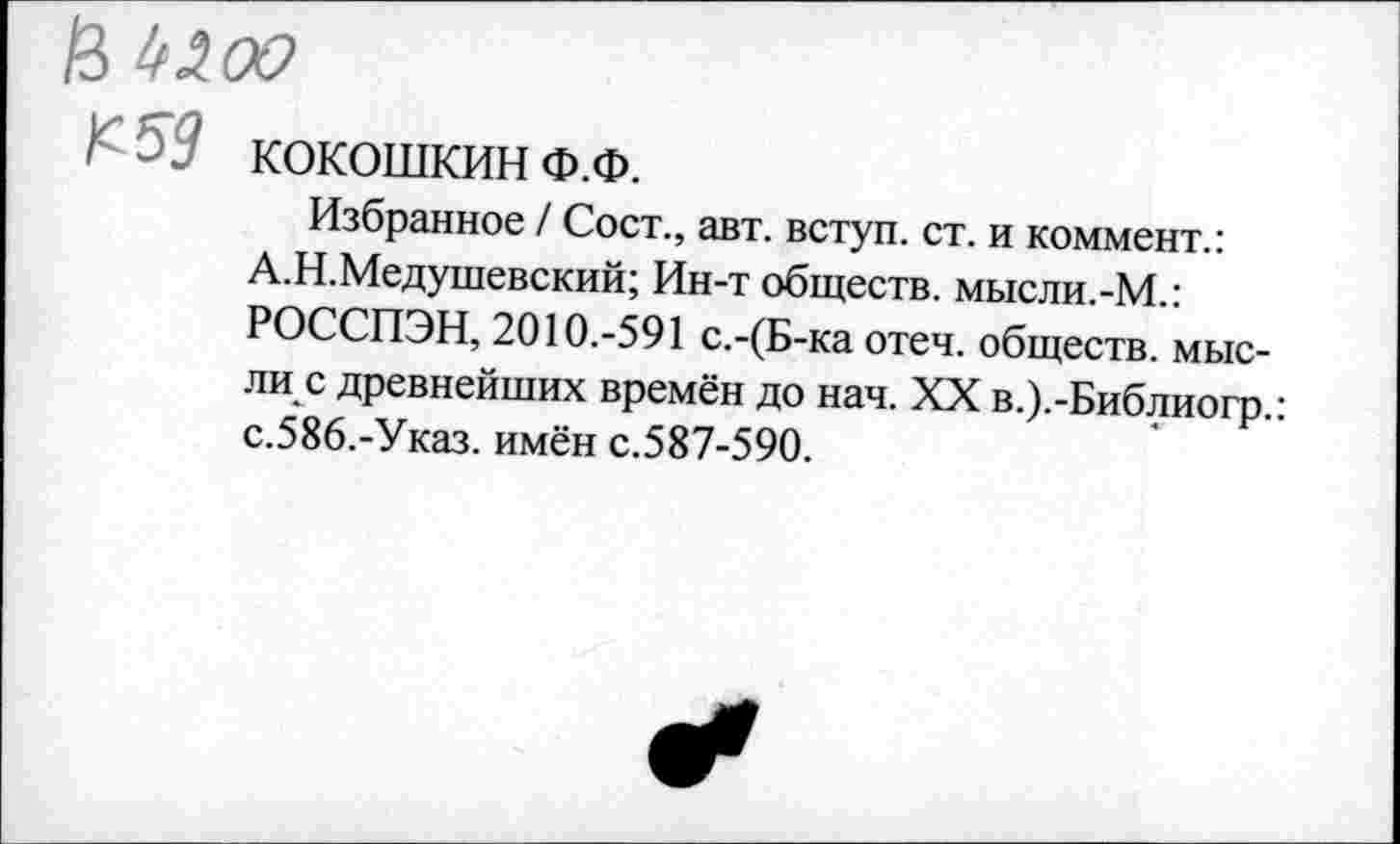 ﻿В №оо
I1 - ■' КОКОШКИН Ф.Ф.
Избранное / Сост., авт. вступ. ст. и коммент.: А.Н.Медушевский; Ин-т обществ. мысли.-М.: РОССПЭН, 2010.-591 с.-(Б-ка отеч. обществ, мысли с древнейших времён до нач. XX в.).-Библиогр.: с.586.-Указ. имён с.587-590.